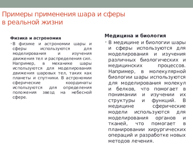 Примеры применения шара и сферы в реальной жизни Медицина и биология В медицине и биологии шары и сферы используются для моделирования и изучения различных биологических и медицинских процессов. Например, в молекулярной биологии шары используются для моделирования молекул и белков, что помогает в понимании и изучении их структуры и функций. В медицине сферические модели используются для моделирования органов и тканей, что помогает в планировании хирургических операций и разработке новых методов лечения. Физика и астрономия В физике и астрономии шары и сферы используются для моделирования и изучения движения тел и распределения сил. Например, в механике шары используются для моделирования движения шаровых тел, таких как планеты и спутники. В астрономии сферические координаты используются для определения положения звезд на небесной сфере. 