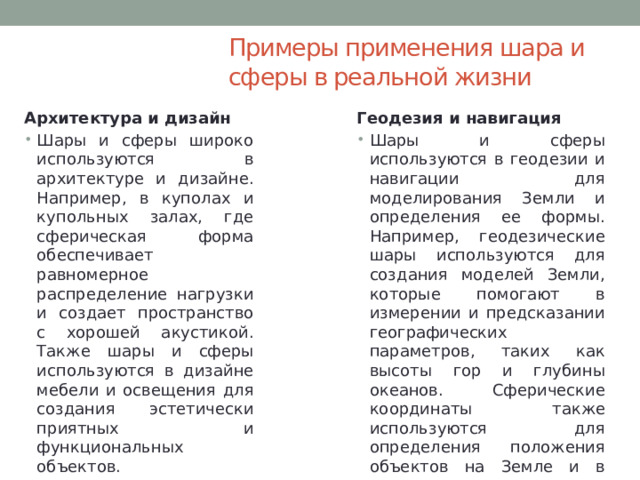 Примеры применения шара и сферы в реальной жизни Архитектура и дизайн Геодезия и навигация Шары и сферы широко используются в архитектуре и дизайне. Например, в куполах и купольных залах, где сферическая форма обеспечивает равномерное распределение нагрузки и создает пространство с хорошей акустикой. Также шары и сферы используются в дизайне мебели и освещения для создания эстетически приятных и функциональных объектов. Шары и сферы используются в геодезии и навигации для моделирования Земли и определения ее формы. Например, геодезические шары используются для создания моделей Земли, которые помогают в измерении и предсказании географических параметров, таких как высоты гор и глубины океанов. Сферические координаты также используются для определения положения объектов на Земле и в космосе. 