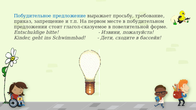 Побудительное предложение выражает просьбу, требование, приказ, запрещение и т.п. На первом месте в побудительном предложении  стоит глагол-сказуемое в повелительной форме.  Entschuldige bitte! - Извини, пожалуйста!  Kinder, geht ins Schwimmbad! - Дети, сходите в бассейн!   