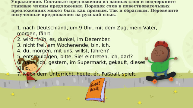 Упражнение. Составьте предложения из данных слов и подчеркните главные члены предложения. Порядок слов в повествовательных предложениях может быть как прямым. Так и обратным. Переведите полученные предложения на русский язык.    1. nach Deutschland, um 9 Uhr, mit dem Zug, mein Vater, morgen, fährt. 2. wird, früh, es, dunkel, im Dezember. 3. nicht frei, am Wochenende, bin, ich. 4. du, morgen, mit uns, willst, fahren? 5. entschuldigen, bitte, Sie! eintreten, ich, darf? 6. habe, ich, gestern, im Supermarkt, gekauft, dieses Kleid. 7. Nach dem Unterricht, heute, er, Fußball, spielt. 