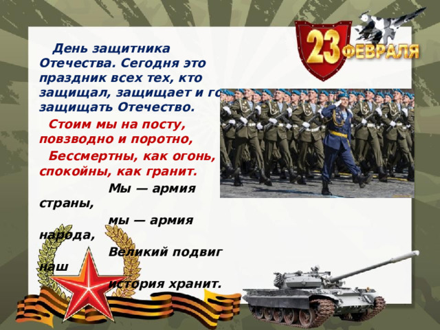  День защитника Отечества. Сегодня это праздник всех тех, кто защищал, защищает и готов защищать Отечество.  Стоим мы на посту, повзводно и поротно,  Бессмертны, как огонь, спокойны, как гранит.  Мы — армия страны,  мы — армия народа,  Великий подвиг наш  история хранит. 