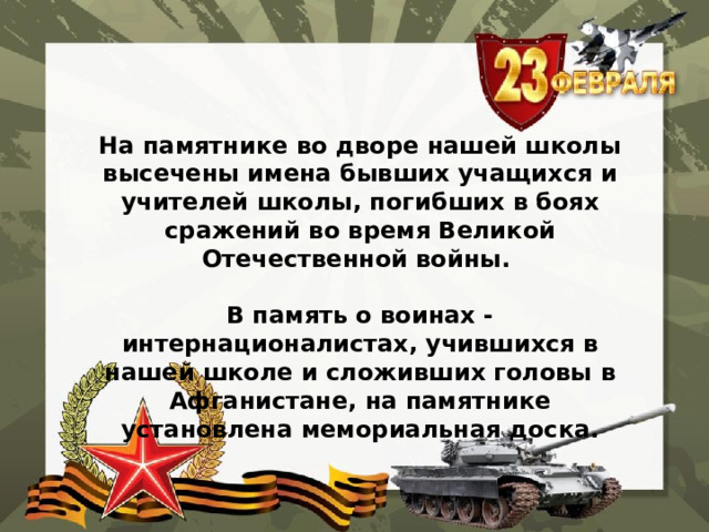  На памятнике во дворе нашей школы высечены имена бывших учащихся и учителей школы, погибших в боях сражений во время Великой Отечественной войны.  В память о воинах - интернационалистах, учившихся в нашей школе и сложивших головы в Афганистане, на памятнике установлена мемориальная доска. 