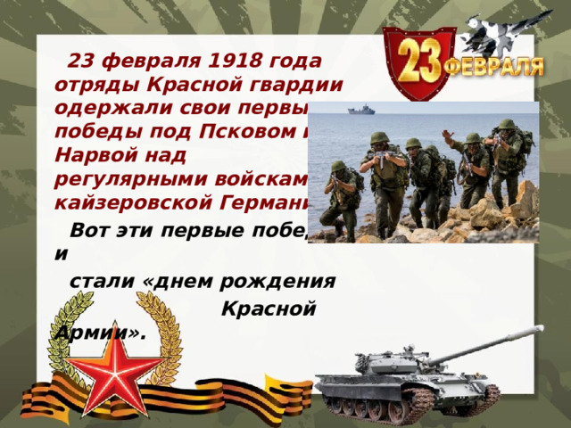  23 февраля 1918 года отряды Красной гвардии одержали свои первые победы под Псковом и Нарвой над регулярными войсками кайзеровской Германии.  Вот эти первые победы и  стали «днем рождения  Красной Армии». 