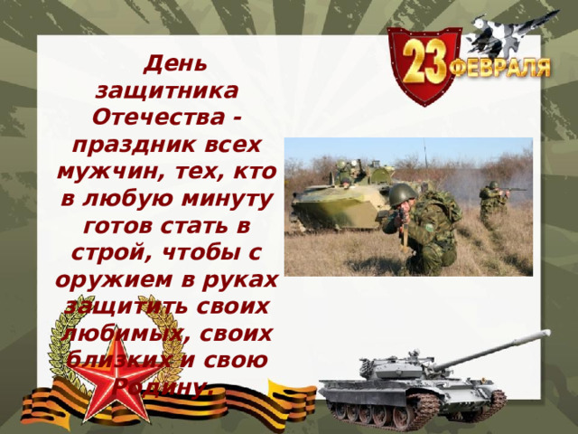  День защитника Отечества - праздник всех мужчин, тех, кто в любую минуту готов стать в строй, чтобы с оружием в руках защитить своих любимых, своих близких и свою Родину. 