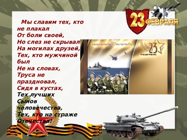  Мы славим тех, кто не плакал   От боли своей,   Но слез не скрывал   На могилах друзей,   Тех, кто мужчиной был   Не на словах,   Труса не праздновал,   Сидя в кустах,   Тех лучших   Сынов человечества,   Тех, кто на страже Отечества!  