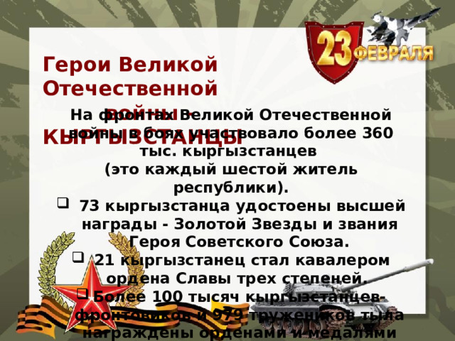  Герои Великой Отечественной  войны - КЫРГЫЗСТАНЦЫ На фронтах Великой Отечественной войны в боях участвовало более 360 тыс. кыргызстанцев (это каждый шестой житель республики).   73 кыргызстанца удостоены высшей награды - Золотой Звезды и звания Героя Советского Союза.   21 кыргызстанец стал кавалером ордена Славы трех степеней.  Более 100 тысяч кыргызстанцев-фронтовиков и 979 тружеников тыла награждены орденами и медалями Советского Союза. 