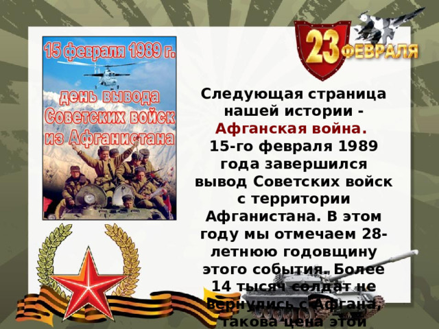 Следующая страница нашей истории - Афганская война. 15-го февраля 1989 года завершился вывод Советских войск с территории Афганистана. В этом году мы отмечаем 28-летнюю годовщину этого события. Более 14 тысяч солдат не вернулись с Афгана, такова цена этой войны.   