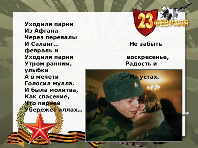 Уходили парни Из Афгана Через перевалы И Саланг… Не забыть февраль и Уходили парни воскресенье, Утром ранним, Радость и улыбки А в мечети На устах. Голосил мулла. И была молитва, Как спасение, Что парней Убережет аллах…   