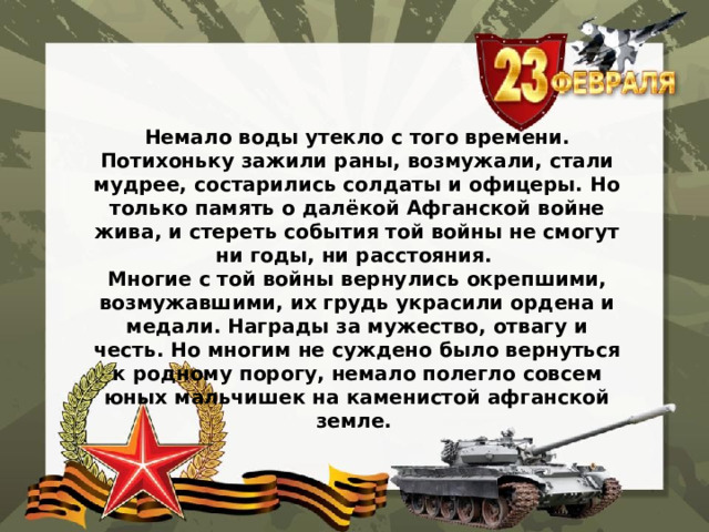 Немало воды утекло с того времени. Потихоньку зажили раны, возмужали, стали мудрее, состарились солдаты и офицеры. Но только память о далёкой Афганской войне жива, и стереть события той войны не смогут ни годы, ни расстояния. Многие с той войны вернулись окрепшими, возмужавшими, их грудь украсили ордена и медали. Награды за мужество, отвагу и честь. Но многим не суждено было вернуться к родному порогу, немало полегло совсем юных мальчишек на каменистой афганской земле.   
