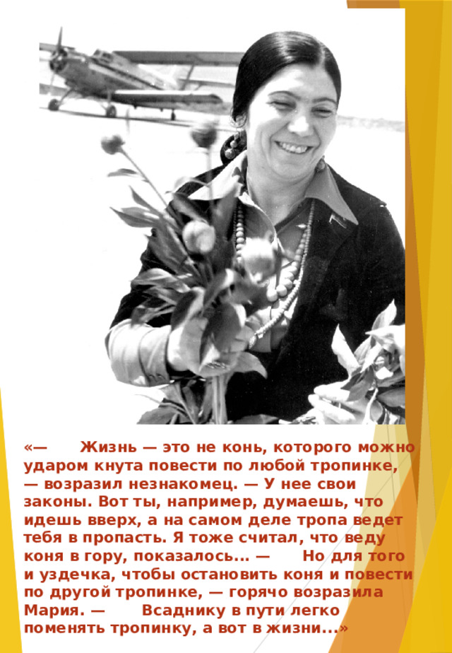 «— Жизнь — это не конь, которого можно ударом кнута повести по любой тропинке, — возразил незнакомец. — У нее свои законы. Вот ты, например, думаешь, что идешь вверх, а на самом деле тропа ведет тебя в пропасть. Я тоже считал, что веду коня в гору, показалось... — Но для того и уздечка, чтобы остановить коня и повести по другой тропинке, — горячо возразила Мария. — Всаднику в пути легко поменять тропинку, а вот в жизни...»  « Корзина спелой вишни» Фазу Алиева 