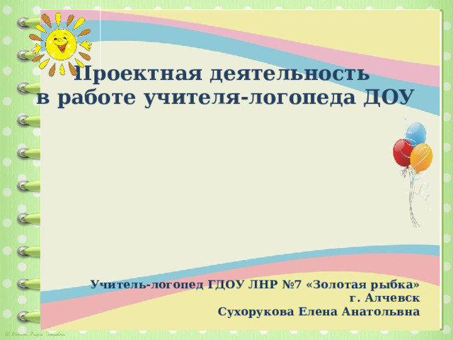 Проектная деятельность в работе учителя-логопеда ДОУ   Учитель-логопед ГДОУ ЛНР №7 «Золотая рыбка» г. Алчевск  Сухорукова Елена Анатольвна        