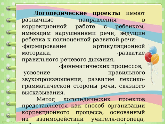   Логопедические проекты имеют различные направления в коррекционной работе с ребенком, имеющим нарушениями речи, ведущие ребенка к полноценной развитой речи: -формирование артикуляционной моторики, -развитие правильного речевого дыхания, -фонематических процессов, -усвоение правильного звукопроизношения, развитие лексико-грамматической стороны речи, связного высказывания.   Метод логопедических проектов представляется как способ организации коррекционного процесса, основанный на взаимодействии учителя-логопеда, ребенка, родителей и воспитателей.         