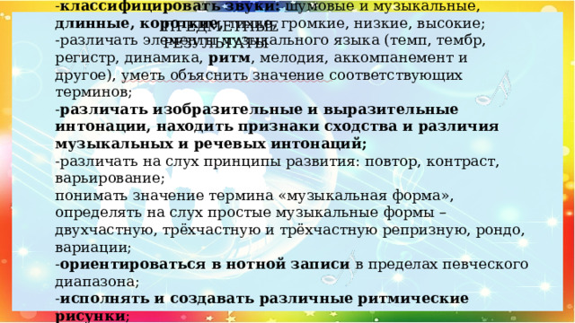 ПРЕДМЕТНЫЕ РЕЗУЛЬТАТЫ Модуль «Музыкальная грамота»  - классифицировать звуки: шумовые и музыкальные, длинные, короткие, тихие, громкие, низкие, высокие;  -различать элементы музыкального языка (темп, тембр, регистр, динамика, ритм , мелодия, аккомпанемент и другое), уметь объяснить значение соответствующих терминов;  - различать изобразительные и выразительные интонации, находить признаки сходства и различия музыкальных и речевых интонаций;  -различать на слух принципы развития: повтор, контраст, варьирование;  понимать значение термина «музыкальная форма», определять на слух простые музыкальные формы – двухчастную, трёхчастную и трёхчастную репризную, рондо, вариации;  - ориентироваться в нотной записи в пределах певческого диапазона;  - исполнять и создавать различные ритмические рисунки ;  - исполнять песни с простым мелодическим рисунком.   