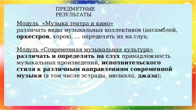 ПРЕДМЕТНЫЕ РЕЗУЛЬТАТЫ   Модуль «Музыка театра и кино»  различать виды музыкальных коллективов (ансамблей, оркестров , хоров), … определять их на слух;   Модуль «Современная музыкальная культура»  различать и определять на слух принадлежность музыкальных произведений, исполнительского стиля к различным направлениям современной музыки (в том числе эстрады, мюзикла, джаза );   