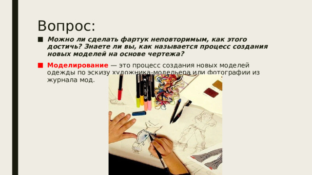 Вопрос: Можно ли сделать фартук неповторимым, как этого достичь? Знаете ли вы, как называется процесс создания новых моделей на основе чертежа? Моделирование  — это процесс создания новых моделей одежды по эскизу художника-модельера или фотографии из журнала мод. 