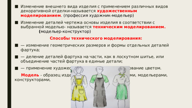 Изменение внешнего вида изделия с применением различных видов декоративной отделки-называется  художественным моделированием . (профессия художник-модельер) Изменение деталей чертежа основы изделия в соответствии с выбранной моделью- называется техническим моделированием. ( модельер-конструктор) Способы технического моделирования: — изменение геометрических размеров и формы отдельных деталей фартука; — деление деталей фартука на части, как в лоскутном шитье, или объединение частей фартука в единые детали; — применение художественной отделки, моделирование цветом.  Модель - образец изделия, созданный художниками, модельерами, конструкторами, 
