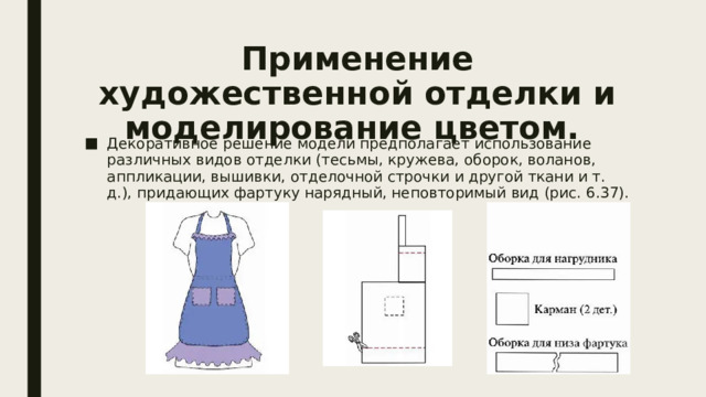 Применение художественной отделки и моделирование цветом.   Декоративное решение модели предполагает использование различных видов отделки (тесьмы, кружева, оборок, воланов, аппликации, вышивки, отделочной строчки и другой ткани и т. д.), придающих фартуку нарядный, неповторимый вид (рис. 6.37). 
