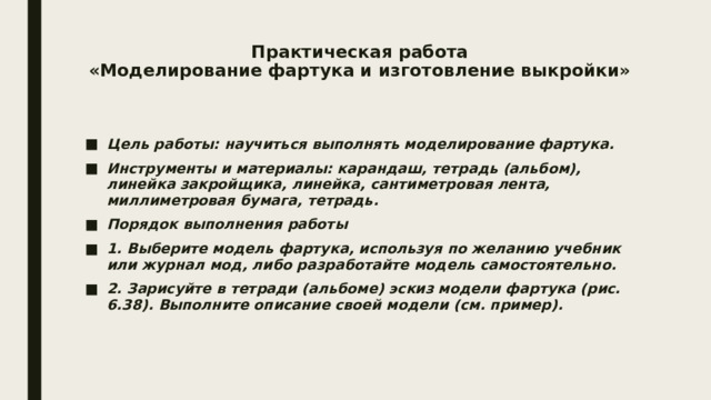 Практическая работа  «Моделирование фартука и изготовление выкройки»   Цель работы: научиться выполнять моделирование фартука. Инструменты и материалы: карандаш, тетрадь (альбом), линейка закройщика, линейка, сантиметровая лента, миллиметровая бумага, тетрадь. Порядок выполнения работы 1. Выберите модель фартука, используя по желанию учебник или журнал мод, либо разработайте модель самостоятельно. 2. Зарисуйте в тетради (альбоме) эскиз модели фартука (рис. 6.38). Выполните описание своей модели (см. пример). 