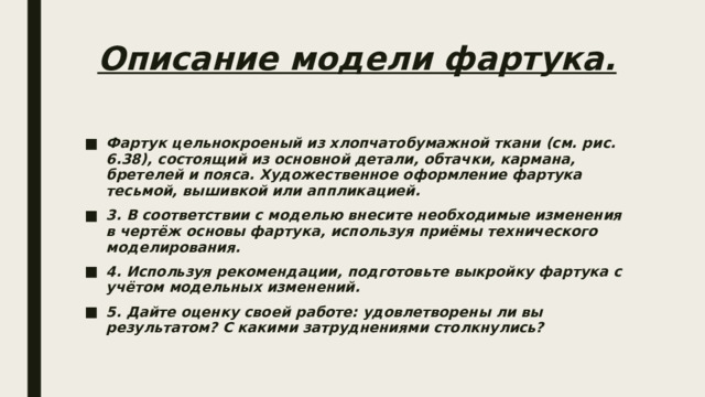 Описание модели фартука.   Фартук цельнокроеный из хлопчатобумажной ткани (см. рис. 6.38), состоящий из основной детали, обтачки, кармана, бретелей и пояса. Художественное оформление фартука тесьмой, вышивкой или аппликацией. 3. В соответствии с моделью внесите необходимые изменения в чертёж основы фартука, используя приёмы технического моделирования. 4. Используя рекомендации, подготовьте выкройку фартука с учётом модельных изменений. 5. Дайте оценку своей работе: удовлетворены ли вы результатом? C какими затруднениями столкнулись? 