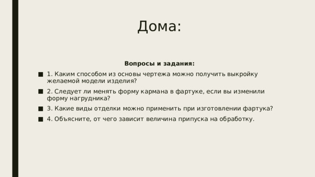 Дома: Вопросы и задания: 1. Каким способом из основы чертежа можно получить выкройку желаемой модели изделия? 2. Следует ли менять форму кармана в фартуке, если вы изменили форму нагрудника? 3. Какие виды отделки можно применить при изготовлении фартука? 4. Объясните, от чего зависит величина припуска на обработку.  