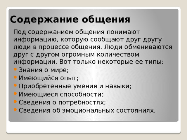 Содержание общения Под содержанием общения понимают информацию, которую сообщают друг другу люди в процессе общения. Люди обмениваются друг с другом огромным количеством информации. Вот только некоторые ее типы: Знания о мире; Имеющийся опыт; Приобретенные умения и навыки; Имеющиеся способности; Сведения о потребностях; Сведения об эмоциональных состояниях. 