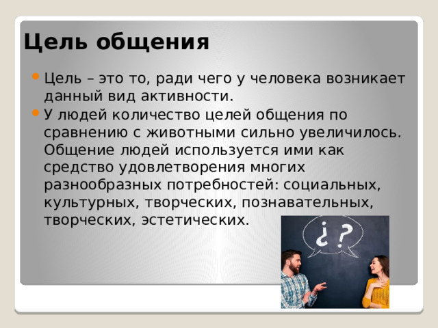 Цель  общения Цель – это то, ради чего у человека возникает данный вид активности. У людей количество целей общения по сравнению с животными сильно увеличилось. Общение людей используется ими как средство удовлетворения многих разнообразных потребностей: социальных, культурных, творческих, познавательных, творческих, эстетических. 