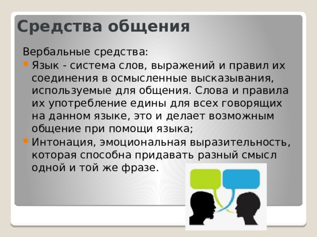 Средства общения Вербальные средства: Язык - система слов, выражений и правил их соединения в осмысленные высказывания, используемые для общения. Слова и правила их употребление едины для всех говорящих на данном языке, это и делает возможным общение при помощи языка; Интонация, эмоциональная выразительность, которая способна придавать разный смысл одной и той же фразе. 