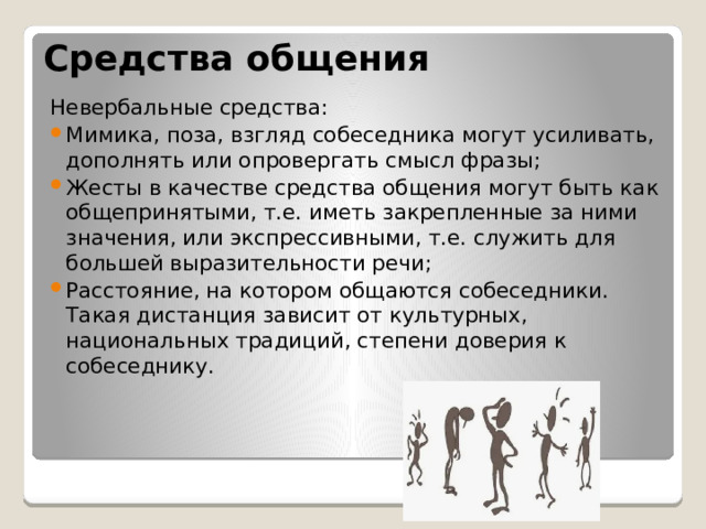 Средства общения Невербальные средства: Мимика, поза, взгляд собеседника могут усиливать, дополнять или опровергать смысл фразы; Жесты в качестве средства общения могут быть как общепринятыми, т.е. иметь закрепленные за ними значения, или экспрессивными, т.е. служить для большей выразительности речи; Расстояние, на котором общаются собеседники. Такая дистанция зависит от культурных, национальных традиций, степени доверия к собеседнику. 