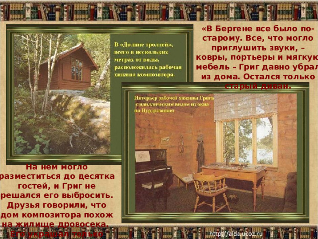 «В Бергене все было по-старому. Все, что могло приглушить звуки, – ковры, портьеры и мягкую мебель – Григ давно убрал из дома. Остался только старый диван. На нем могло разместиться до десятка гостей, и Григ не решался его выбросить. Друзья говорили, что дом композитора похож на жилище дровосека. Его украшал только рояль.» 