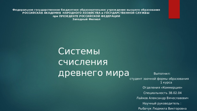 Федеральное государственное бюджетное образовательное учреждение высшего образования  РОССИЙСКАЯ АКАДЕМИЯ НАРОДНОГО ХОЗЯЙСТВА и ГОСУДАРСТВЕННОЙ СЛУЖБЫ  при ПРЕЗЕДЕНТЕ РОССИЙСКОЙ ФЕДЕРАЦИИ  Западный Филиал   Системы счисления древнего мира Выполнил: студент заочной формы образования 1 курса Отделения «Коммерция» Специальность 38.02.04 Лайков Александр Вячеславович Научный руководитель : Рыбачук Людмила Викторовна 