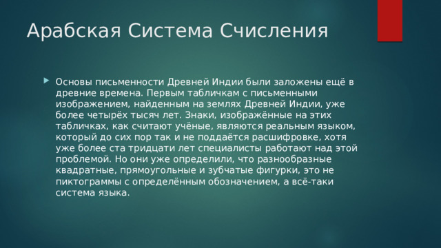 Арабская Система Счисления Основы письменности Древней Индии были заложены ещё в древние времена. Первым табличкам с письменными изображением, найденным на землях Древней Индии, уже более четырёх тысяч лет. Знаки, изображённые на этих табличках, как считают учёные, являются реальным языком, который до сих пор так и не поддаётся расшифровке, хотя уже более ста тридцати лет специалисты работают над этой проблемой. Но они уже определили, что разнообразные квадратные, прямоугольные и зубчатые фигурки, это не пиктограммы с определённым обозначением, а всё-таки система языка. 