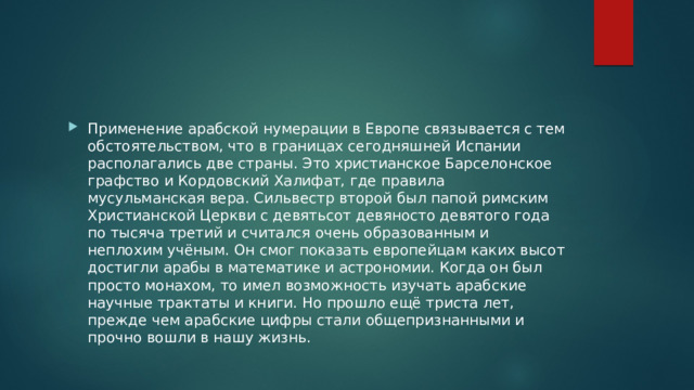 Применение арабской нумерации в Европе связывается с тем обстоятельством, что в границах сегодняшней Испании располагались две страны. Это христианское Барселонское графство и Кордовский Халифат, где правила мусульманская вера. Сильвестр второй был папой римским Христианской Церкви с девятьсот девяносто девятого года по тысяча третий и считался очень образованным и неплохим учёным. Он смог показать европейцам каких высот достигли арабы в математике и астрономии. Когда он был просто монахом, то имел возможность изучать арабские научные трактаты и книги. Но прошло ещё триста лет, прежде чем арабские цифры стали общепризнанными и прочно вошли в нашу жизнь. 