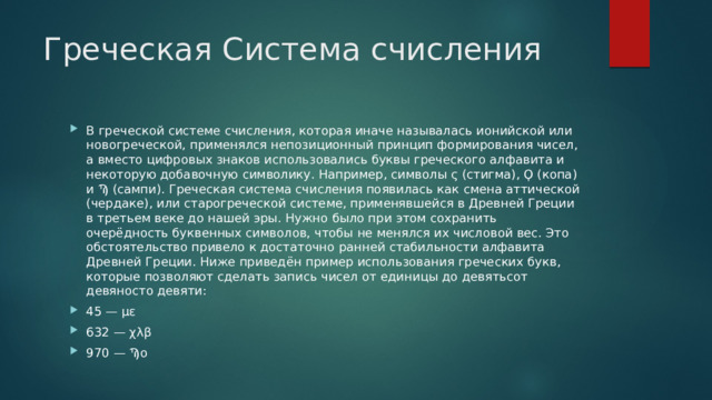 Греческая Система счисления В греческой системе счисления, которая иначе называлась ионийской или новогреческой, применялся непозиционный принцип формирования чисел, а вместо цифровых знаков использовались буквы греческого алфавита и некоторую добавочную символику. Например, символы ς (стигма), Ϙ (копа) и Ϡ (сампи). Греческая система счисления появилась как смена аттической (чердаке), или старогреческой системе, применявшейся в Древней Греции в третьем веке до нашей эры. Нужно было при этом сохранить очерёдность буквенных символов, чтобы не менялся их числовой вес. Это обстоятельство привело к достаточно ранней стабильности алфавита Древней Греции. Ниже приведён пример использования греческих букв, которые позволяют сделать запись чисел от единицы до девятьсот девяносто девяти: 45 — με 632 — χλβ 970 — Ϡο 