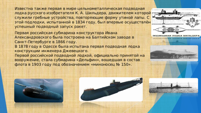 Известна также первая в мире цельнометаллическая подводная лодка русского изобретателя К. А. Шильдера, движителем которой служили гребные устройства, повторяющие форму утиной лапы. С этой подлодки, испытанной в 1834 году, был впервые осуществлён успешный подводный запуск ракет. Первая российская субмарина конструктора Ивана Александровского была построена на Балтийском заводе в Санкт-Петербурге в 1866 году. В 1878 году в Одессе была испытана первая подводная лодка конструкции инженера Джевецкого. Первой российской подводной лодкой, официально принятой на вооружение, стала субмарина «Дельфин», вошедшая в состав флота в 1903 году под обозначением «миноносец № 150». 