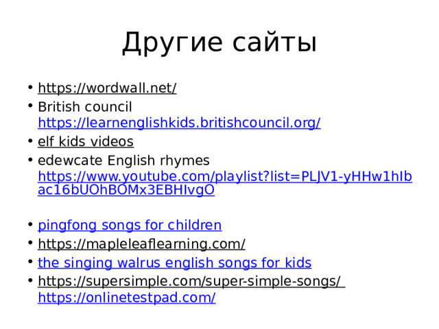 Другие сайты https://wordwall.net/  British council https://learnenglishkids.britishcouncil.org/  elf kids videos  edewcate English rhymes https://www.youtube.com/playlist?list=PLJV1-yHHw1hIbac16bUOhBOMx3EBHIvgO  pingfong songs for children https://mapleleaflearning.com/  the singing walrus english songs for kids https://supersimple.com/super-simple-songs/  https://onlinetestpad.com/  