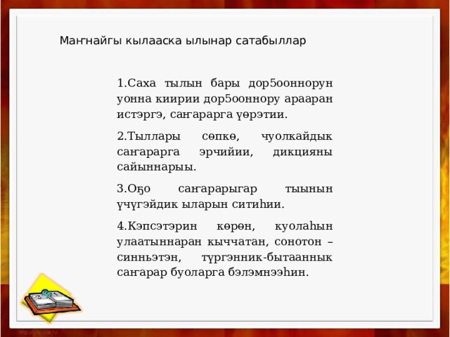 Маҥнайгы кылааска ылынар сатабыллар 1.Саха тылын бары дор5ооннорун уонна киирии дор5ооннору арааран истэргэ, саҥарарга үөрэтии. 2.Тыллары сөпкө, чуолкайдык саҥарарга эрчийии, дикцияны сайыннарыы. 3.Оҕо саҥарарыгар тыынын үчүгэйдик ыларын ситиһии. 4.Кэпсэтэрин көрөн, куолаһын улаатыннаран кыччатан, сонотон –синньэтэн, түргэнник-бытааннык саҥарар буоларга бэлэмнээһин. 