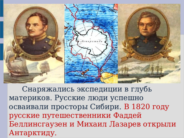  Снаряжались экспедиции в глубь материков. Русские люди успешно осваивали просторы Сибири. В 1820 году русские путешественники Фаддей Беллинсгаузен и Михаил Лазарев открыли  Антарктиду. 