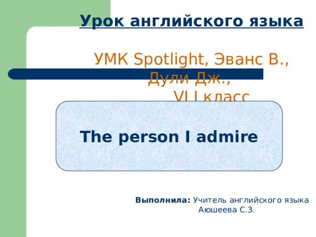 Урок английского языка   УМК Spotlight, Эванс В., Дули Дж.,  VI I  класс   The person I admire  Выполнила: Учитель английского языка  Аюшеева С.З. 