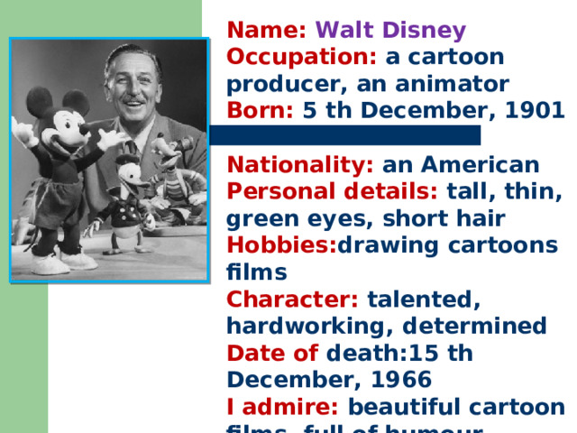 Name: Walt Disney Occupation: a cartoon producer, an animator Born: 5 th December, 1901  Nationality: an American Personal details: tall, thin, green eyes, short hair Hobbies: drawing cartoons films Character: talented, hardworking, determined Date of death:15 th December, 1966 I admire: beautiful cartoon films, full of humour, music 