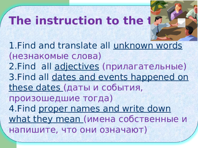 The instruction to the text:  Find and translate all unknown words  ( незнакомые слова) Find all adjectives  (прилагательные) Find all dates and events happened on these dates (даты и события, произошедшие тогда) Find proper names and write down what they mean ( имена собственные и напишите, что они означают) 