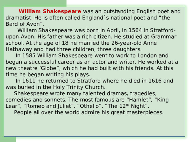  William Shakespeare was an outstanding English poet and dramatist. He is often called England`s national poet and “the Bard of Avon”.  William Shakespeare was born in April, in 1564 in Stratford-upon-Avon. His father was a rich citizen. He studied at Grammar school. At the age of 18 he married the 26-year-old Anne Hathaway and had three children, three daughters.  In 1585 William Shakespeare went to work to London and began a successful career as an actor and writer. He worked at a new theatre ‘Globe”, which he had built with his friends. At this time he began writing his plays.  In 1611 he returned to Stratford where he died in 1616 and was buried in the Holy Trinity Church.  Shakespeare wrote many talented dramas, tragedies, comedies and sonnets. The most famous are “Hamlet”, “King Lear”, “Romeo and Juliet”, “Othello”, “The 12 th Night”.  People all over the world admire his great masterpieces.       