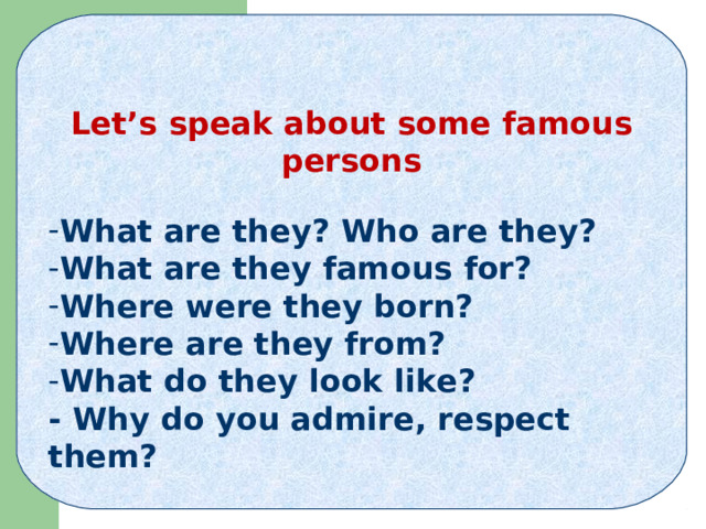   Let’s speak about some famous persons  What are they? Who are they? What are they famous for? Where were they born? Where are they from? What do they look like? - Why do you admire, respect them?   
