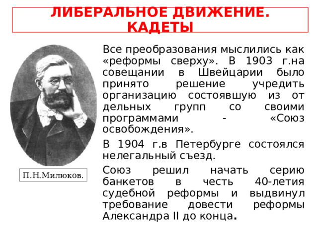 ЛИБЕРАЛЬНОЕ ДВИЖЕНИЕ. КАДЕТЫ Все преобразования мыслились как «реформы сверху». В 1903 г.на совещании в Швейцарии было принято решение учредить организацию состоявшую из от дельных групп со своими программами - «Союз освобождения». В 1904 г.в Петербурге состоялся нелегальный съезд. Союз решил начать серию банкетов в честь 40-летия судебной реформы и выдвинул требование довести реформы Александра II до конца . П.Н.Милюков. 