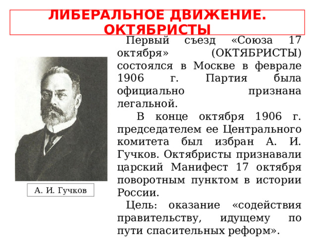 ЛИБЕРАЛЬНОЕ ДВИЖЕНИЕ. ОКТЯБРИСТЫ Первый съезд «Союза 17 октября» (ОКТЯБРИСТЫ) состоялся в Москве в феврале 1906 г. Партия была официально признана легальной.  В конце октября 1906 г. председателем ее Центрального комитета был избран А. И. Гучков. Октябристы признавали царский Манифест 17 октября поворотным пунктом в истории России. Цель: оказание «содействия правительству, идущему по пути спасительных реформ». А. И. Гучков 