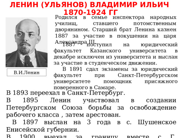 ЛЕНИН (УЛЬЯНОВ) ВЛАДИМИР ИЛЬИЧ 1870-1924 ГГ Родился в семье инспектора народных училищ, ставшего потомственным дворянином. Старший брат Ленина казнен 1887 за участие в покушении на царя Александра III. 1887 поступил на юридический факультет Казанского университета в декабре исключен из университета и выслан за участие в студенческом движении. В 1891 сдал экзамены за юридический факультет при Санкт-Петербургском университете помощник присяжного поверенного в Самаре. В.И.Ленин В 1893 переехал в Санкт-Петербург. В 1895 Ленин участвовал в создании Петербургском Союза борьбы за освобождение рабочего класса , затем арестован.  В 1897 выслан на 3 года в с. Шушенское Енисейской губернии. В 1900 выехал за границу вместе с Г. В.Плехановым и др. начал издание газеты «Искра» . 