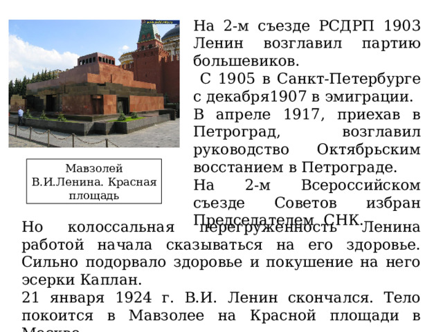 На 2-м съезде РСДРП 1903 Ленин возглавил партию большевиков.  С 1905 в Санкт-Петербурге с декабря1907 в эмиграции. В апреле 1917, приехав в Петроград, возглавил руководство Октябрьским восстанием в Петрограде. На 2-м Всероссийском съезде Советов избран Председателем СНК. Мавзолей В.И.Ленина. Красная площадь Но колоссальная перегруженность Ленина работой начала сказываться на его здоровье. Сильно подорвало здоровье и покушение на него эсерки Каплан. 21 января 1924 г. В.И. Ленин скончался. Тело покоится в Мавзолее на Красной площади в Москве. 