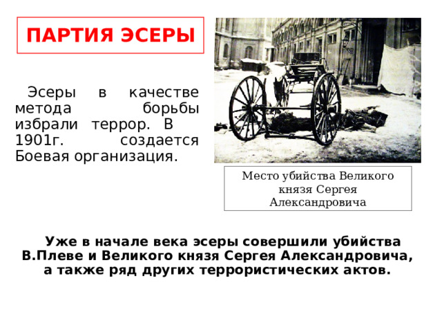 ПАРТИЯ ЭСЕРЫ Эсеры в качестве метода борьбы избрали террор. В 1901г. создается Боевая организация. Место убийства Великого князя Сергея Александровича Уже в начале века эсеры совершили убийства В.Плеве и Великого князя Сергея Александровича, а также ряд других террористических актов. 