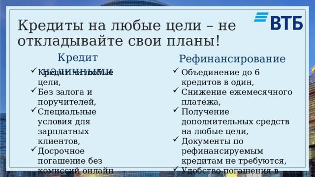 Кредиты на любые цели – не откладывайте свои планы! Кредит наличными Рефинансирование Кредит на любые цели, Без залога и поручителей, Специальные условия для зарплатных клиентов, Досрочное погашение без комиссий онлайн или в офисе банка Объединение до 6 кредитов в один, Снижение ежемесячного платежа, Получение дополнительных средств на любые цели, Документы по рефинансируемым кредитам не требуются, Удобство погашения в одном банке 