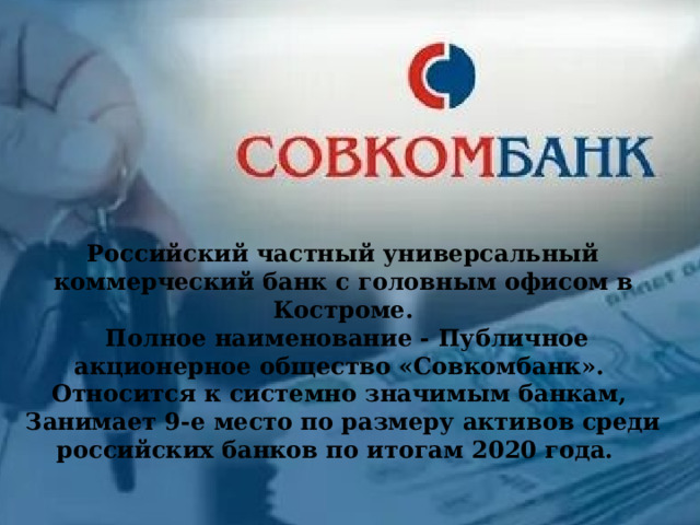 Российский частный универсальный коммерческий банк с головным офисом в Костроме.  Полное наименование - Публичное акционерное общество «Совкомбанк». Относится к системно значимым банкам, Занимает 9-е место по размеру активов среди российских банков по итогам 2020 года.    