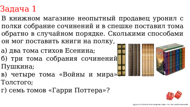 Задача 1 В книжном магазине неопытный продавец уронил с полки собрание сочинений и в спешке поставил тома обратно в случайном порядке. Сколькими способами он мог поставить книги на полку, если упали а) два тома стихов Есенина; б) три тома собрания сочинений Пушкина; в) четыре тома «Войны и мира» Толстого; г) семь томов «Гарри Поттера»? 